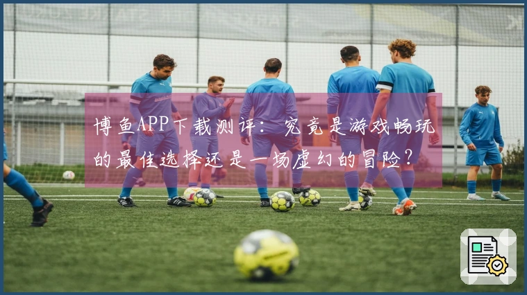博鱼APP下载测评：究竟是游戏畅玩的最佳选择还是一场虚幻的冒险？