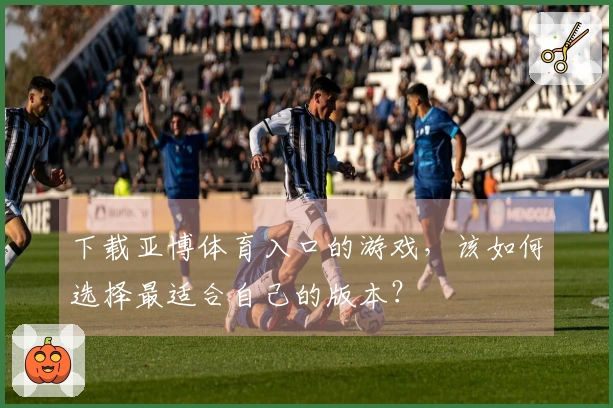 下载亚博体育入口的游戏，该如何选择最适合自己的版本？