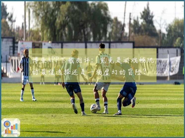 博鱼APP下载测评：究竟是游戏畅玩的最佳选择还是一场虚幻的冒险？